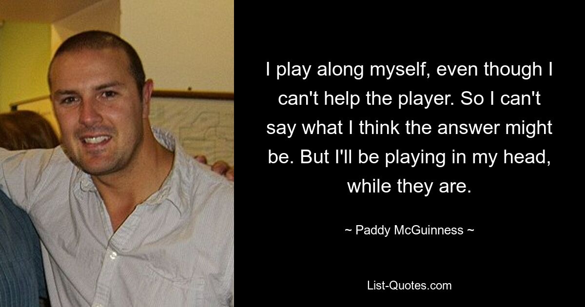 I play along myself, even though I can't help the player. So I can't say what I think the answer might be. But I'll be playing in my head, while they are. — © Paddy McGuinness