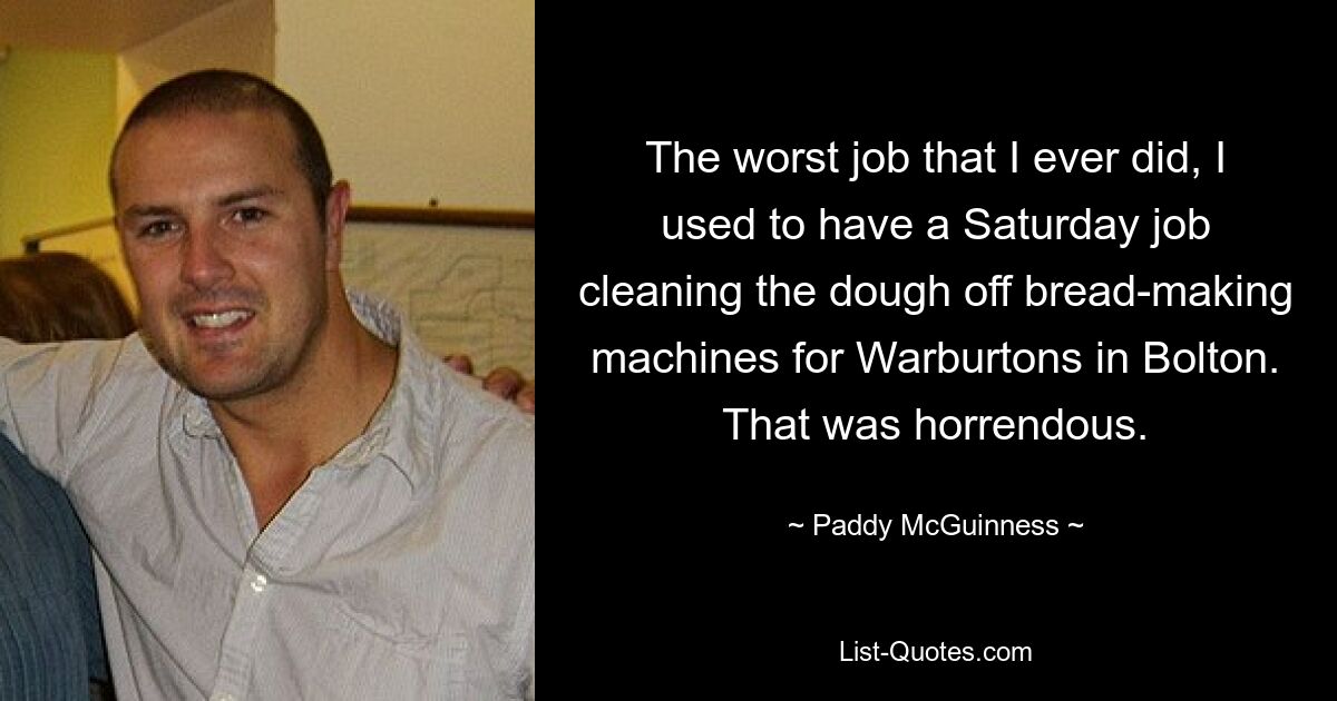 The worst job that I ever did, I used to have a Saturday job cleaning the dough off bread-making machines for Warburtons in Bolton. That was horrendous. — © Paddy McGuinness