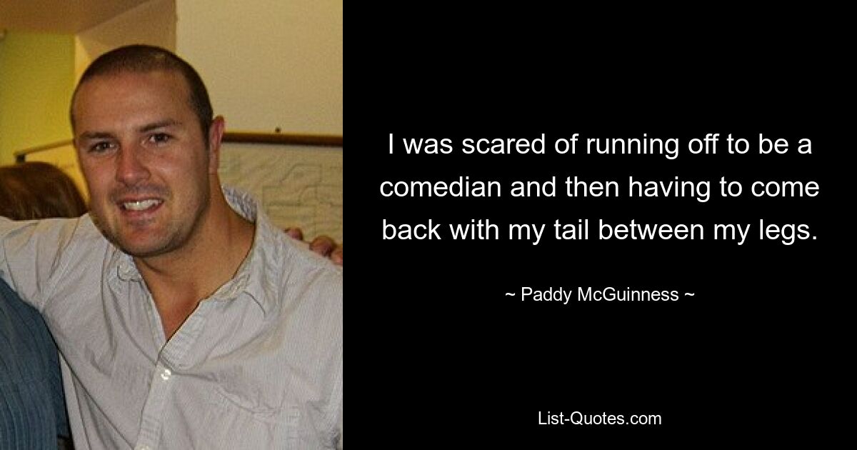 I was scared of running off to be a comedian and then having to come back with my tail between my legs. — © Paddy McGuinness