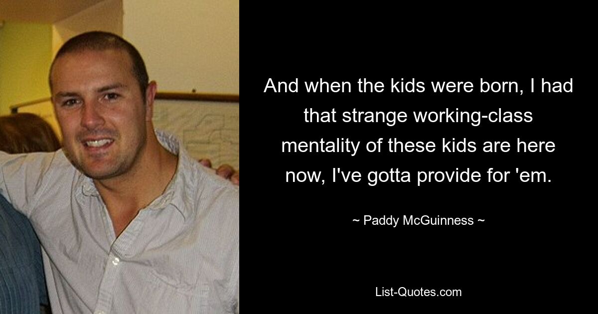 And when the kids were born, I had that strange working-class mentality of these kids are here now, I've gotta provide for 'em. — © Paddy McGuinness