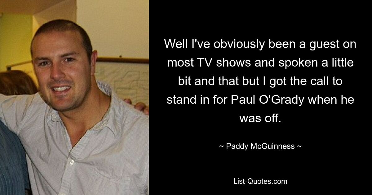 Well I've obviously been a guest on most TV shows and spoken a little bit and that but I got the call to stand in for Paul O'Grady when he was off. — © Paddy McGuinness