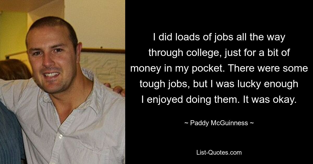 I did loads of jobs all the way through college, just for a bit of money in my pocket. There were some tough jobs, but I was lucky enough I enjoyed doing them. It was okay. — © Paddy McGuinness