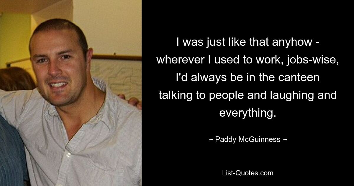 I was just like that anyhow - wherever I used to work, jobs-wise, I'd always be in the canteen talking to people and laughing and everything. — © Paddy McGuinness