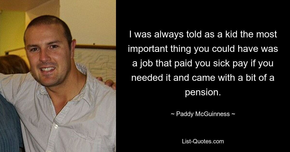 I was always told as a kid the most important thing you could have was a job that paid you sick pay if you needed it and came with a bit of a pension. — © Paddy McGuinness