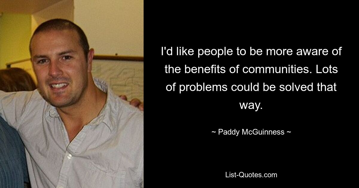 I'd like people to be more aware of the benefits of communities. Lots of problems could be solved that way. — © Paddy McGuinness