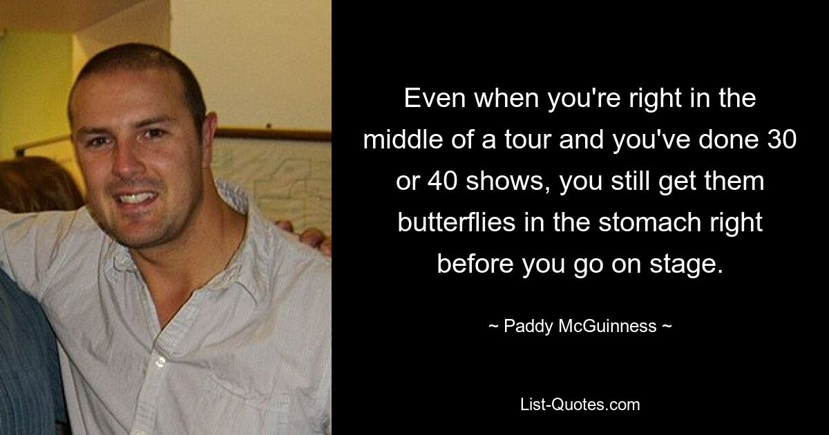 Even when you're right in the middle of a tour and you've done 30 or 40 shows, you still get them butterflies in the stomach right before you go on stage. — © Paddy McGuinness