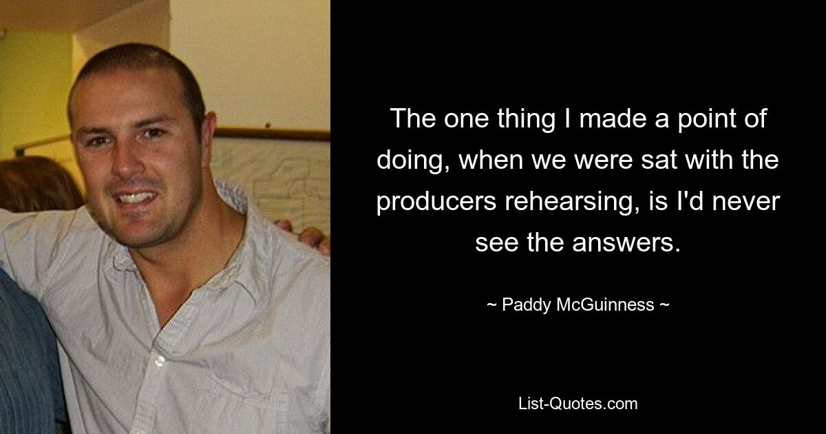 The one thing I made a point of doing, when we were sat with the producers rehearsing, is I'd never see the answers. — © Paddy McGuinness