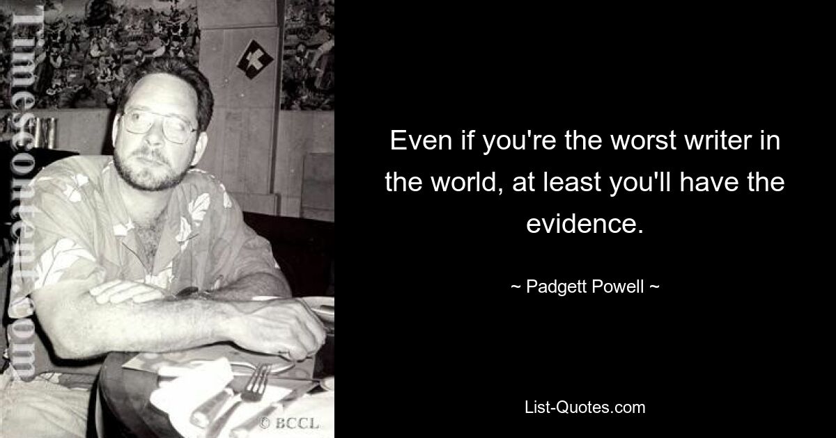 Even if you're the worst writer in the world, at least you'll have the evidence. — © Padgett Powell