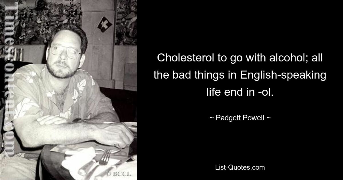 Cholesterol to go with alcohol; all the bad things in English-speaking life end in -ol. — © Padgett Powell