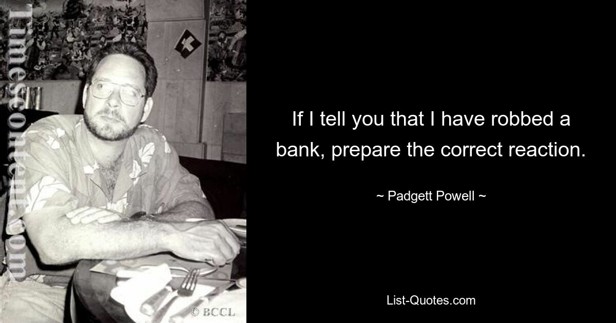 If I tell you that I have robbed a bank, prepare the correct reaction. — © Padgett Powell