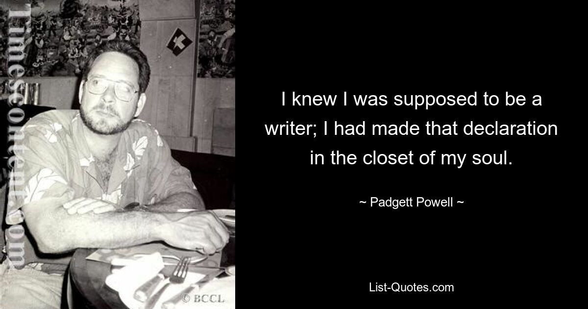 I knew I was supposed to be a writer; I had made that declaration in the closet of my soul. — © Padgett Powell