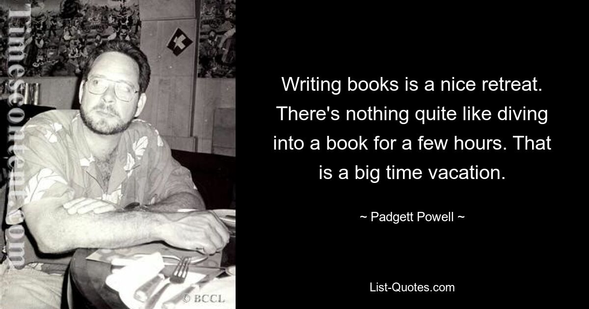 Writing books is a nice retreat. There's nothing quite like diving into a book for a few hours. That is a big time vacation. — © Padgett Powell