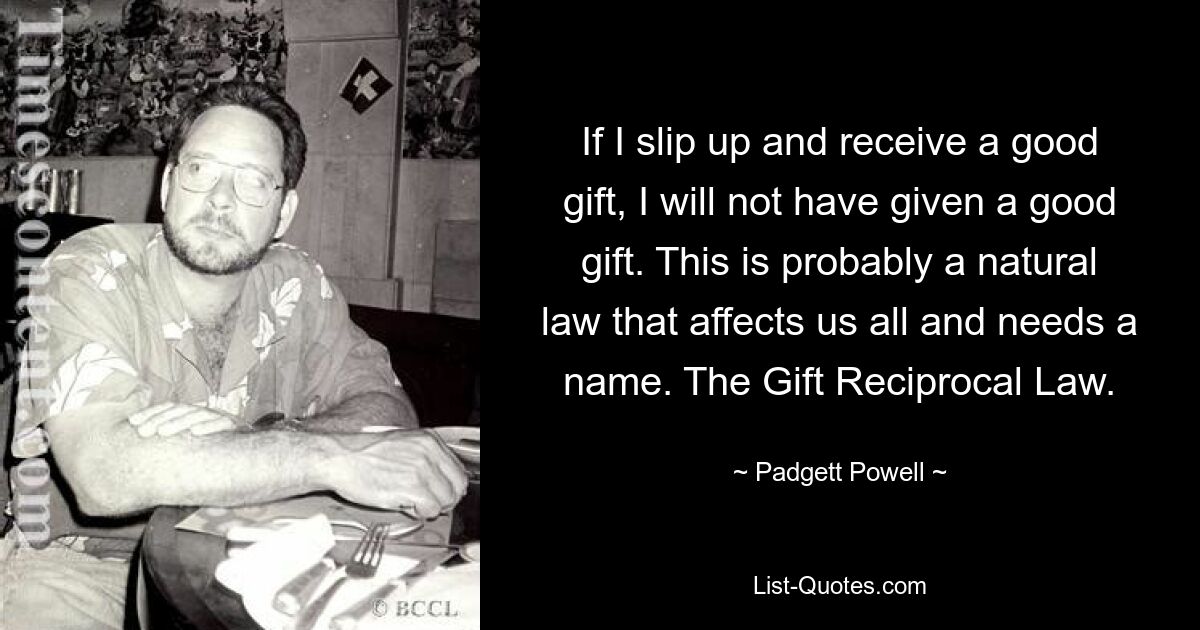 If I slip up and receive a good gift, I will not have given a good gift. This is probably a natural law that affects us all and needs a name. The Gift Reciprocal Law. — © Padgett Powell