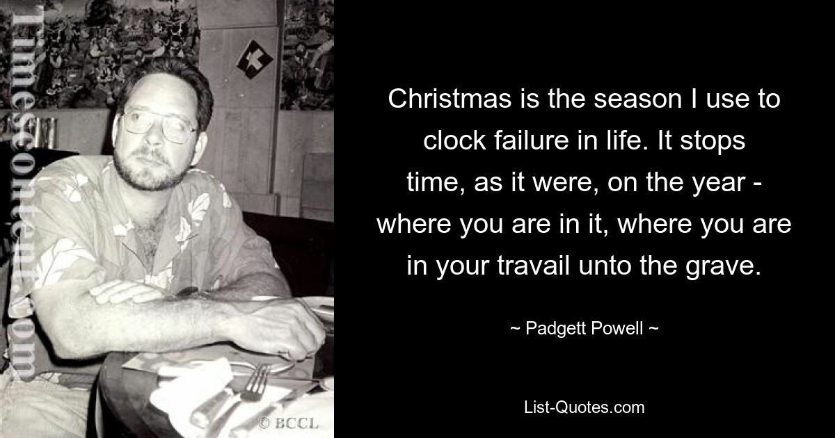 Christmas is the season I use to clock failure in life. It stops time, as it were, on the year - where you are in it, where you are in your travail unto the grave. — © Padgett Powell