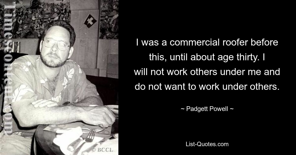 I was a commercial roofer before this, until about age thirty. I will not work others under me and do not want to work under others. — © Padgett Powell