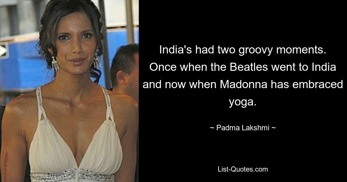 India's had two groovy moments. Once when the Beatles went to India and now when Madonna has embraced yoga. — © Padma Lakshmi