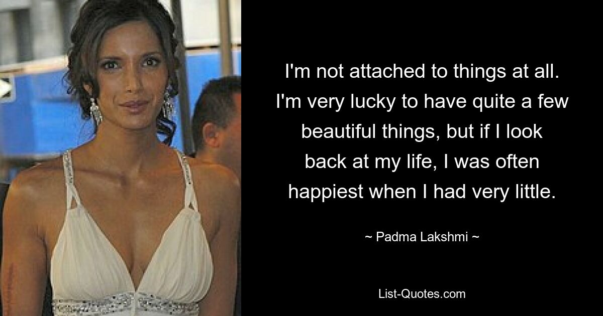 I'm not attached to things at all. I'm very lucky to have quite a few beautiful things, but if I look back at my life, I was often happiest when I had very little. — © Padma Lakshmi