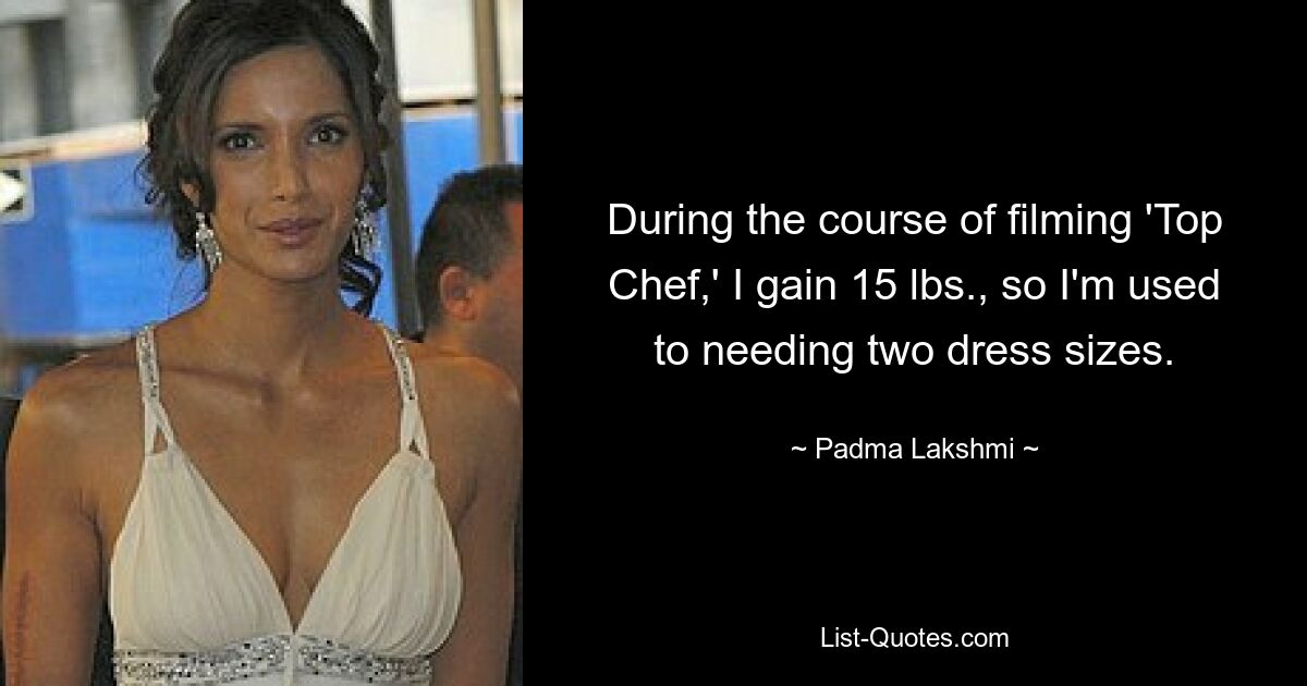 During the course of filming 'Top Chef,' I gain 15 lbs., so I'm used to needing two dress sizes. — © Padma Lakshmi