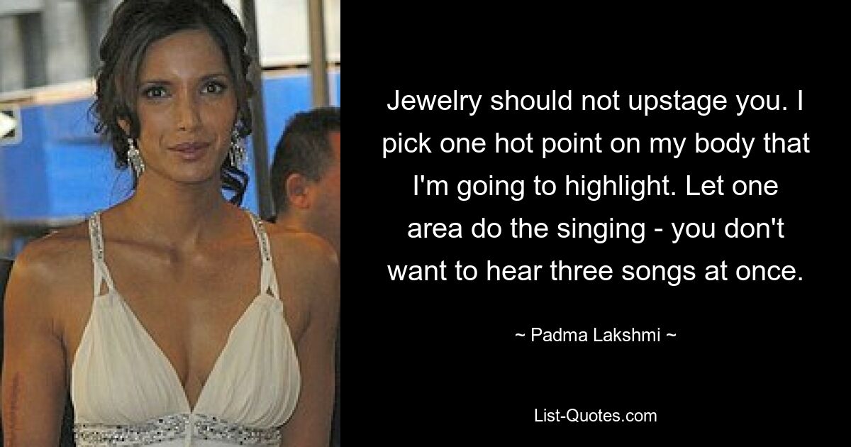 Jewelry should not upstage you. I pick one hot point on my body that I'm going to highlight. Let one area do the singing - you don't want to hear three songs at once. — © Padma Lakshmi