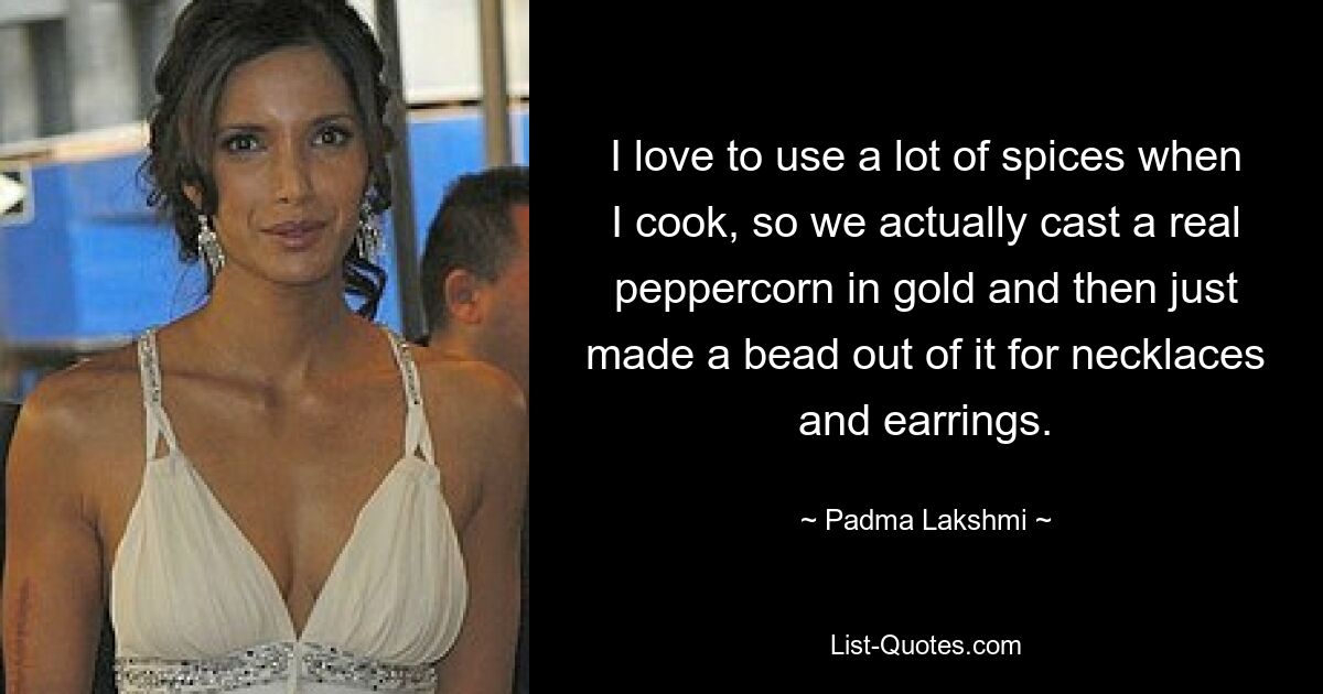 I love to use a lot of spices when I cook, so we actually cast a real peppercorn in gold and then just made a bead out of it for necklaces and earrings. — © Padma Lakshmi