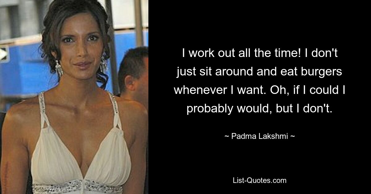 I work out all the time! I don't just sit around and eat burgers whenever I want. Oh, if I could I probably would, but I don't. — © Padma Lakshmi