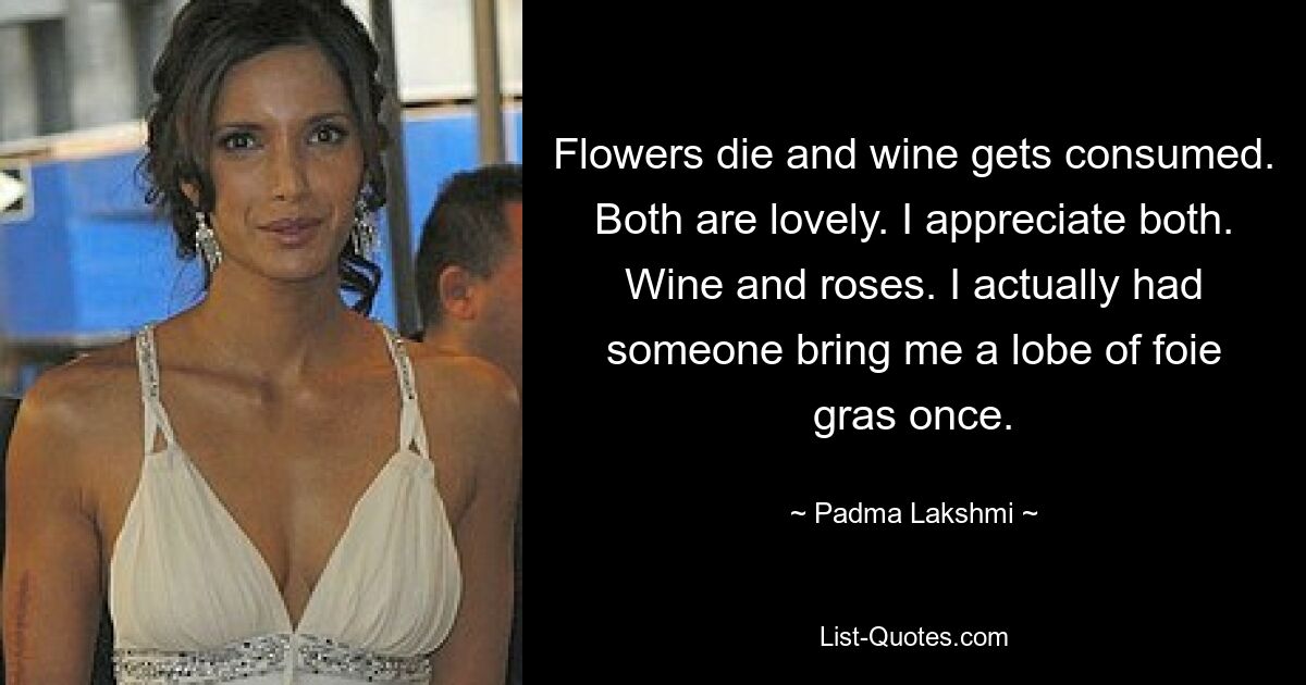 Flowers die and wine gets consumed. Both are lovely. I appreciate both. Wine and roses. I actually had someone bring me a lobe of foie gras once. — © Padma Lakshmi