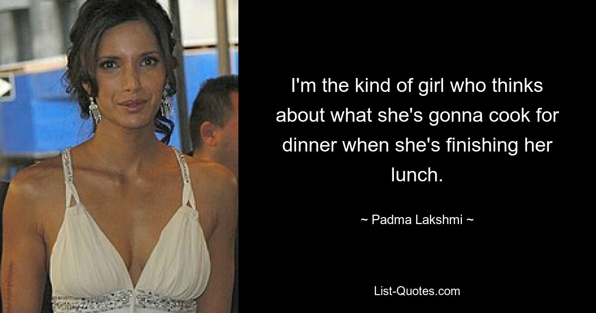 I'm the kind of girl who thinks about what she's gonna cook for dinner when she's finishing her lunch. — © Padma Lakshmi