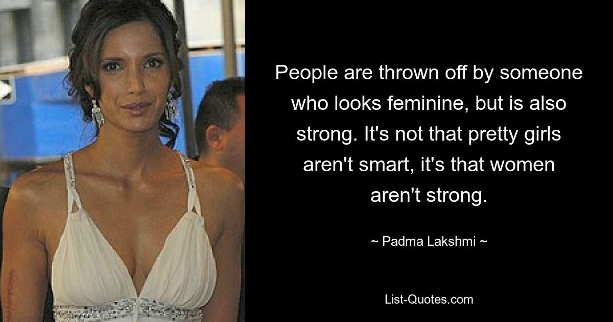 People are thrown off by someone who looks feminine, but is also strong. It's not that pretty girls aren't smart, it's that women aren't strong. — © Padma Lakshmi