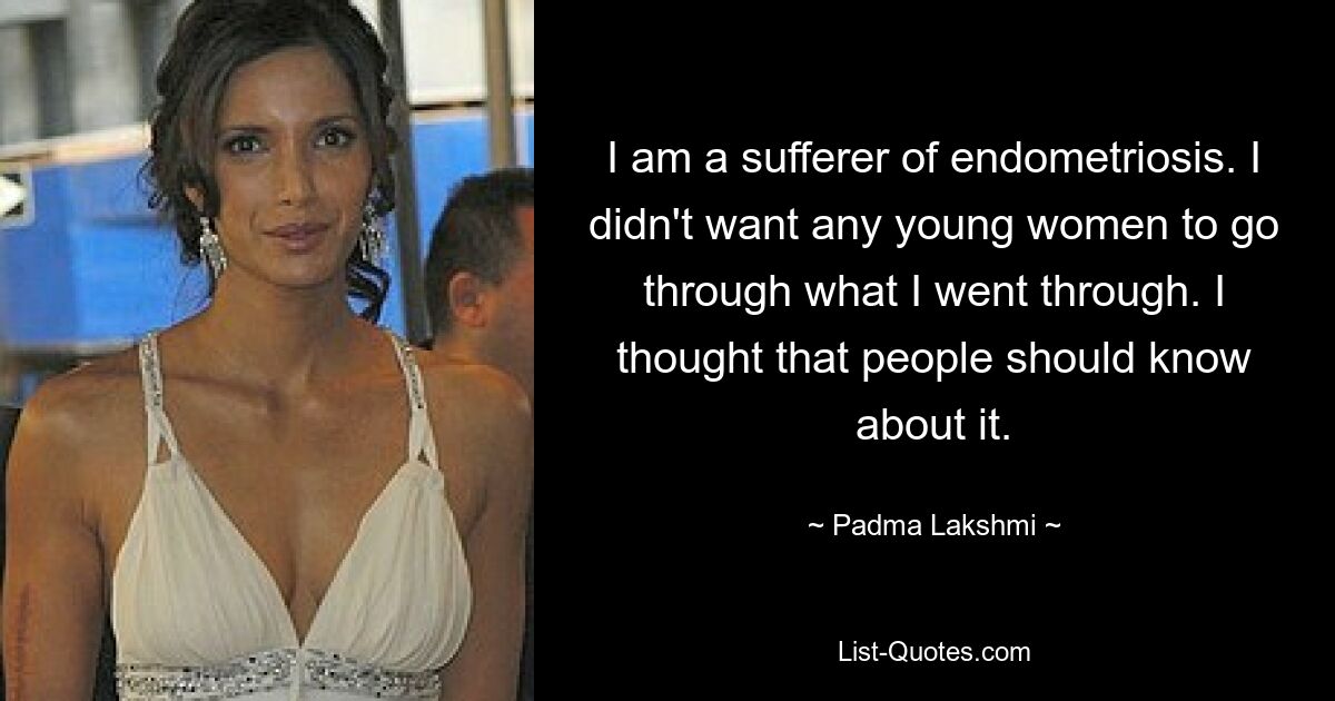 I am a sufferer of endometriosis. I didn't want any young women to go through what I went through. I thought that people should know about it. — © Padma Lakshmi