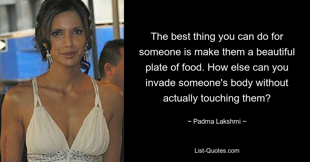 The best thing you can do for someone is make them a beautiful plate of food. How else can you invade someone's body without actually touching them? — © Padma Lakshmi