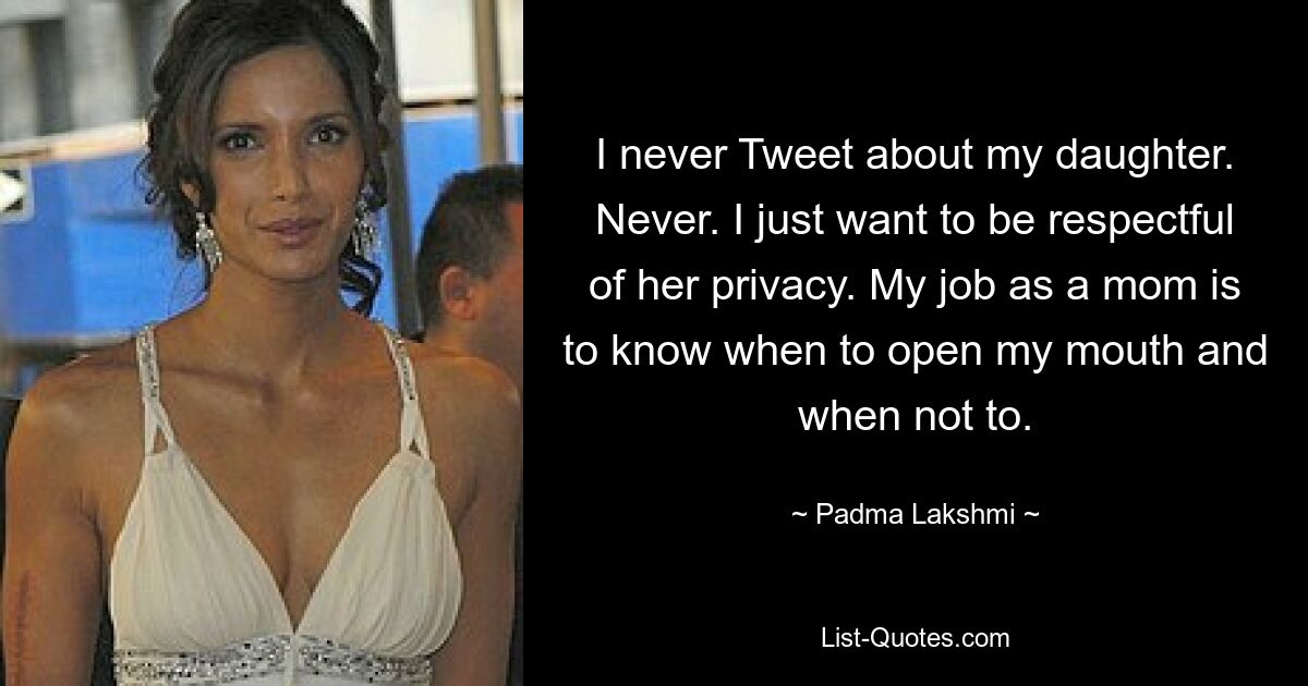 I never Tweet about my daughter. Never. I just want to be respectful of her privacy. My job as a mom is to know when to open my mouth and when not to. — © Padma Lakshmi