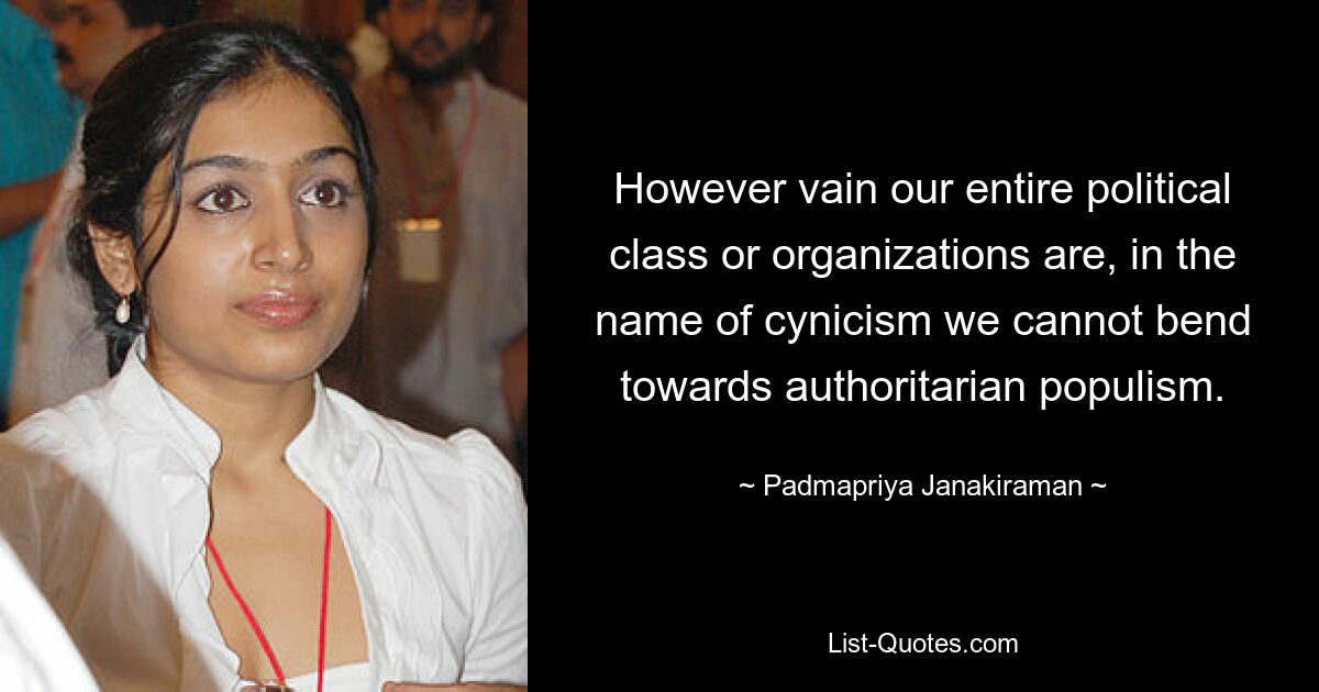 However vain our entire political class or organizations are, in the name of cynicism we cannot bend towards authoritarian populism. — © Padmapriya Janakiraman