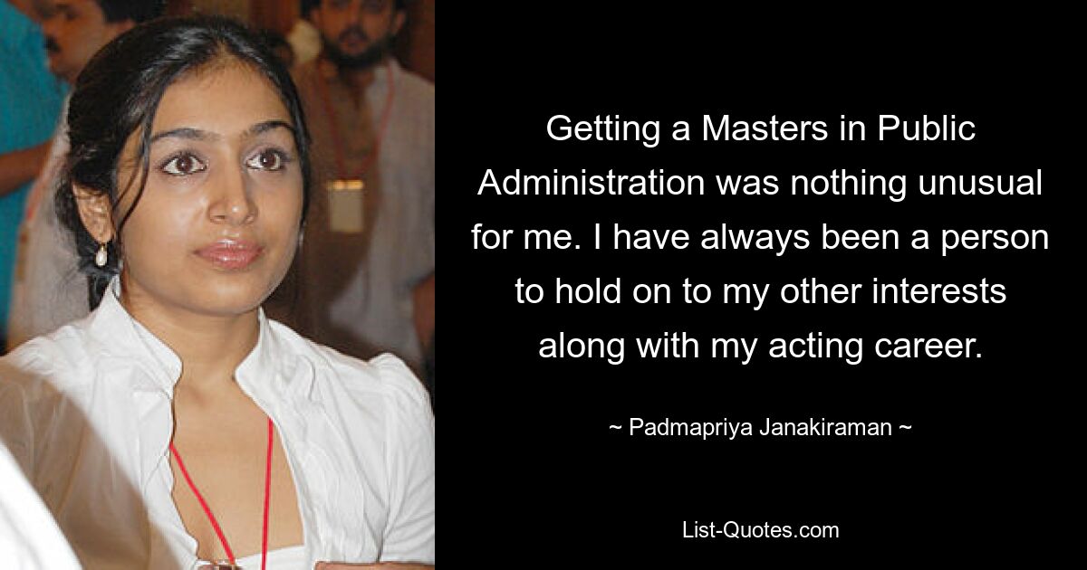 Getting a Masters in Public Administration was nothing unusual for me. I have always been a person to hold on to my other interests along with my acting career. — © Padmapriya Janakiraman