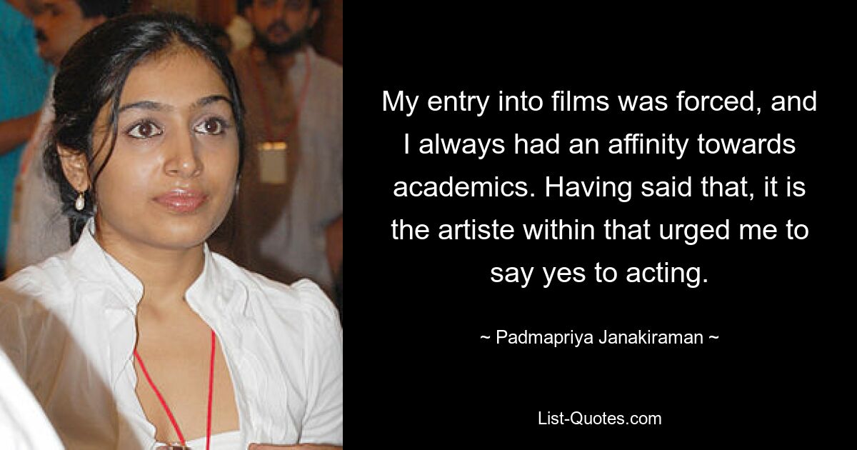 My entry into films was forced, and I always had an affinity towards academics. Having said that, it is the artiste within that urged me to say yes to acting. — © Padmapriya Janakiraman