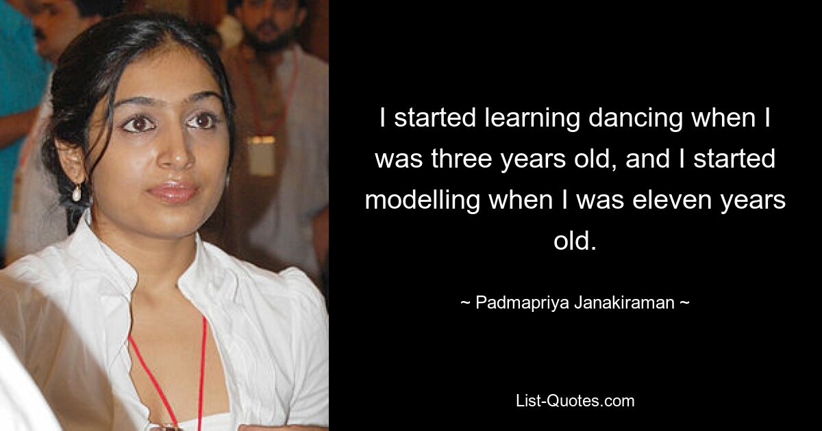 I started learning dancing when I was three years old, and I started modelling when I was eleven years old. — © Padmapriya Janakiraman