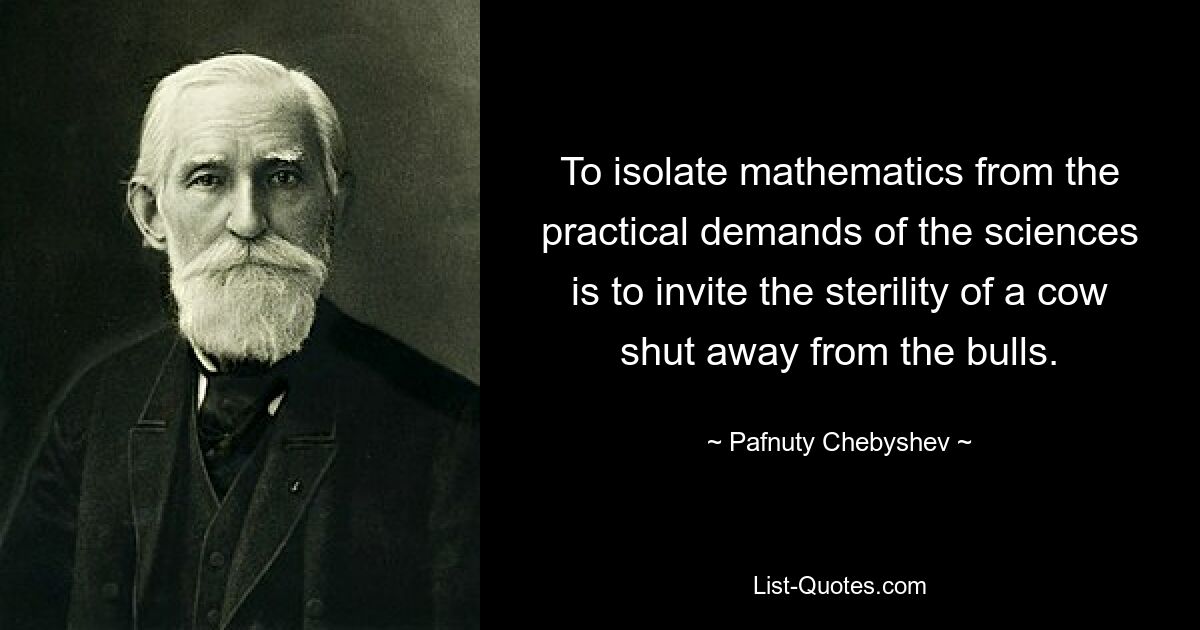 To isolate mathematics from the practical demands of the sciences is to invite the sterility of a cow shut away from the bulls. — © Pafnuty Chebyshev