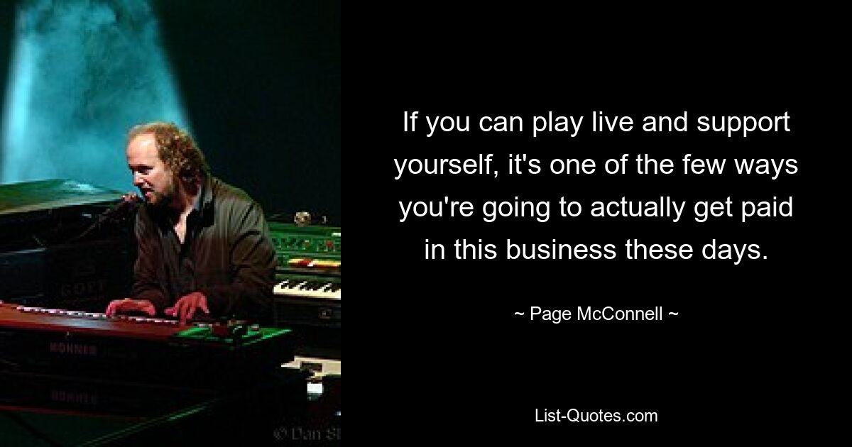 If you can play live and support yourself, it's one of the few ways you're going to actually get paid in this business these days. — © Page McConnell