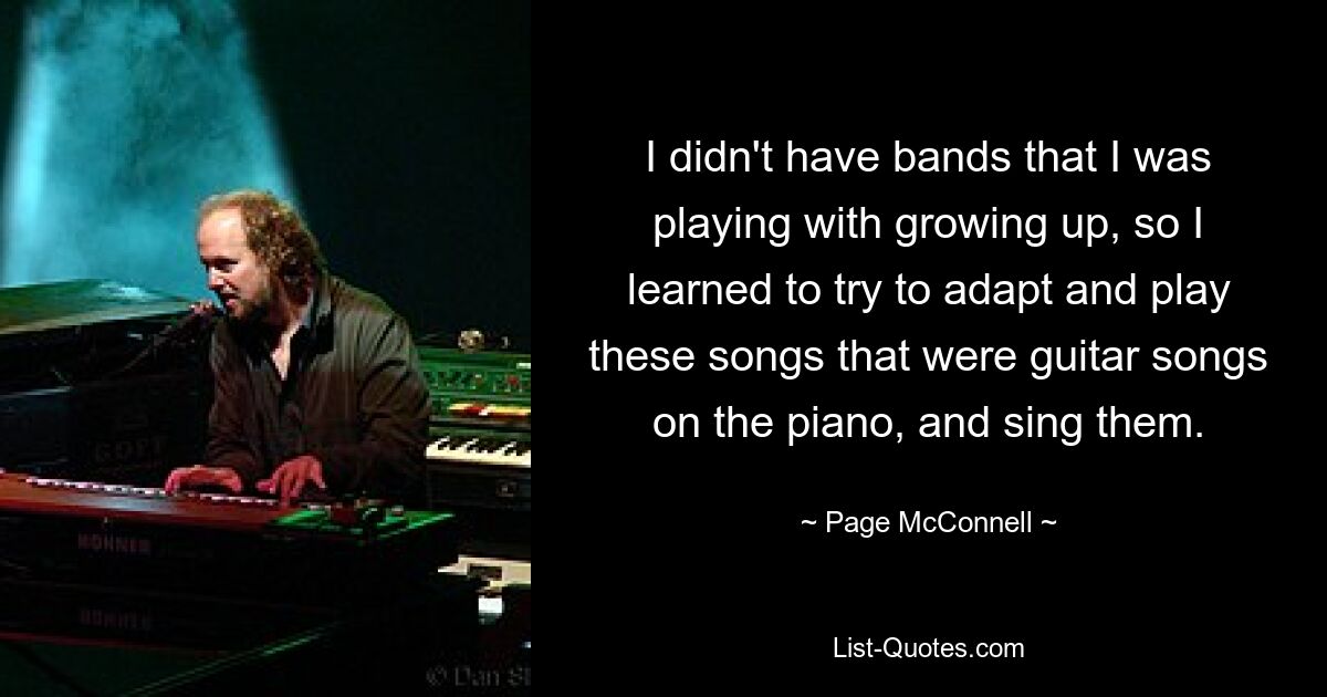 I didn't have bands that I was playing with growing up, so I learned to try to adapt and play these songs that were guitar songs on the piano, and sing them. — © Page McConnell