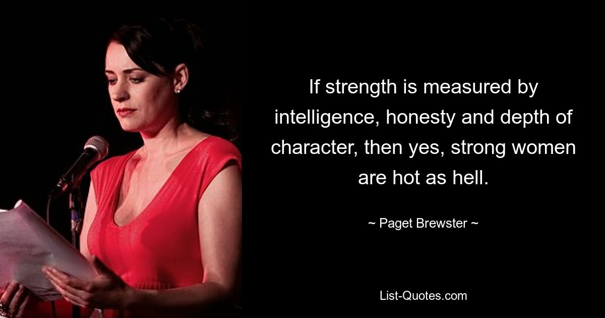 If strength is measured by intelligence, honesty and depth of character, then yes, strong women are hot as hell. — © Paget Brewster