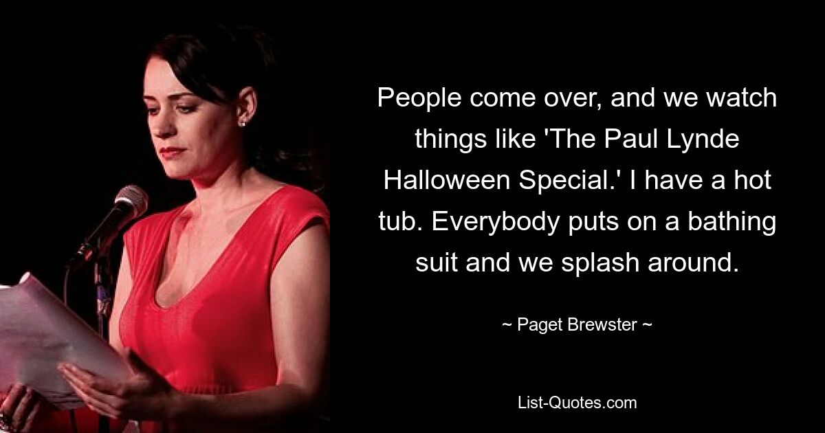 People come over, and we watch things like 'The Paul Lynde Halloween Special.' I have a hot tub. Everybody puts on a bathing suit and we splash around. — © Paget Brewster