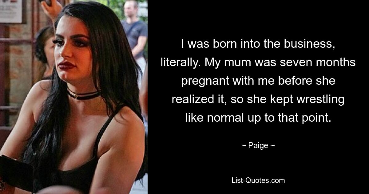 I was born into the business, literally. My mum was seven months pregnant with me before she realized it, so she kept wrestling like normal up to that point. — © Paige