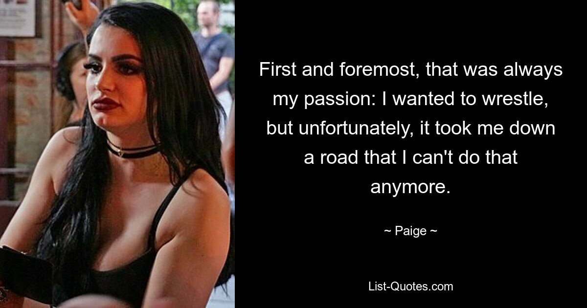 First and foremost, that was always my passion: I wanted to wrestle, but unfortunately, it took me down a road that I can't do that anymore. — © Paige