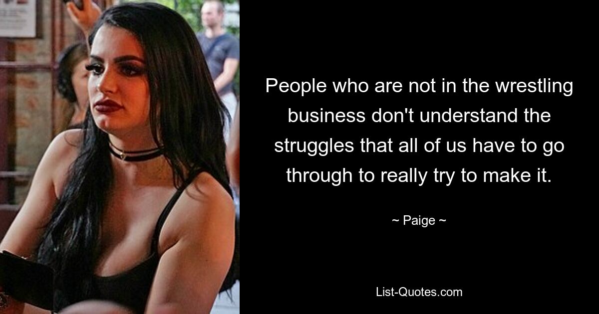 People who are not in the wrestling business don't understand the struggles that all of us have to go through to really try to make it. — © Paige