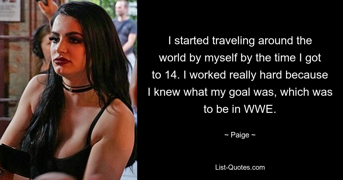 I started traveling around the world by myself by the time I got to 14. I worked really hard because I knew what my goal was, which was to be in WWE. — © Paige