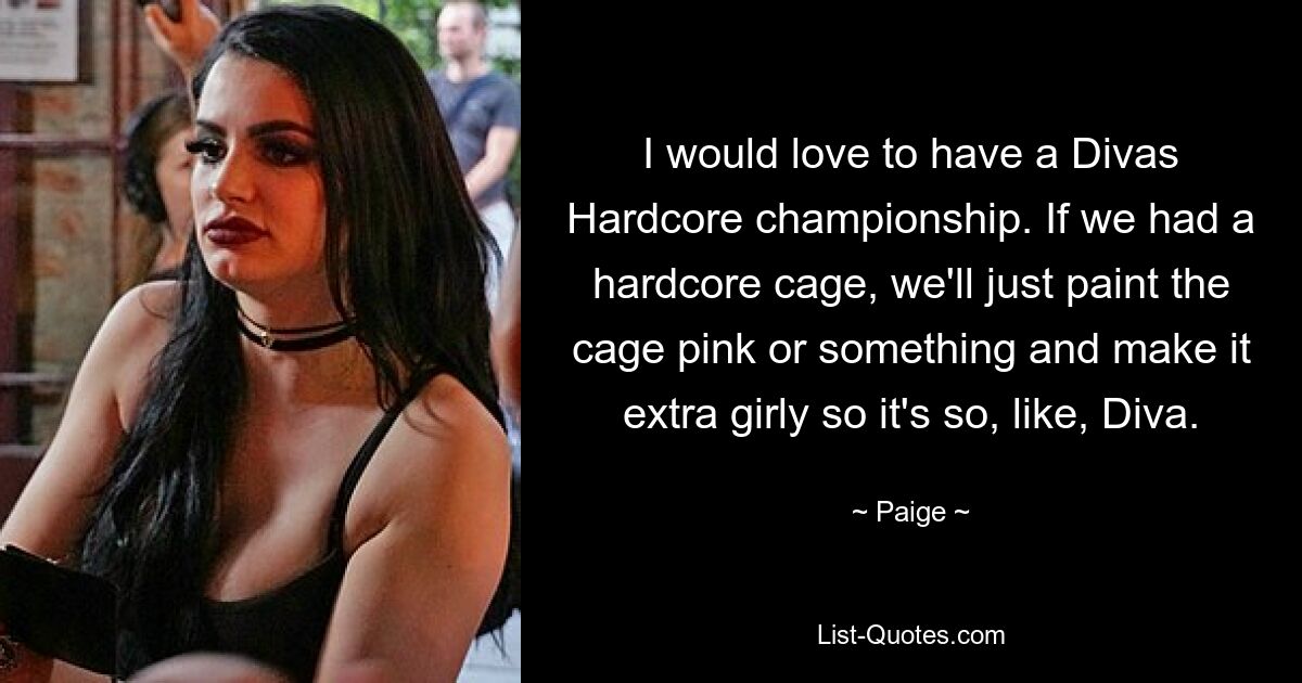 I would love to have a Divas Hardcore championship. If we had a hardcore cage, we'll just paint the cage pink or something and make it extra girly so it's so, like, Diva. — © Paige