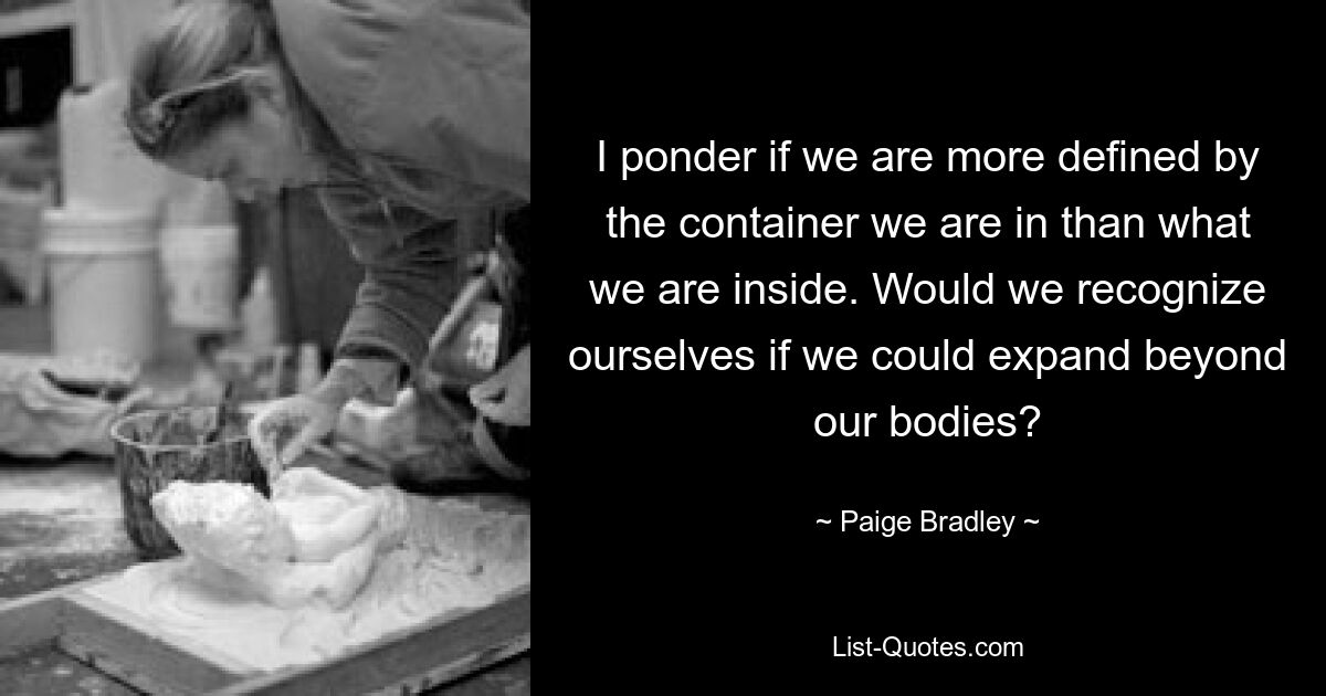 I ponder if we are more defined by the container we are in than what we are inside. Would we recognize ourselves if we could expand beyond our bodies? — © Paige Bradley