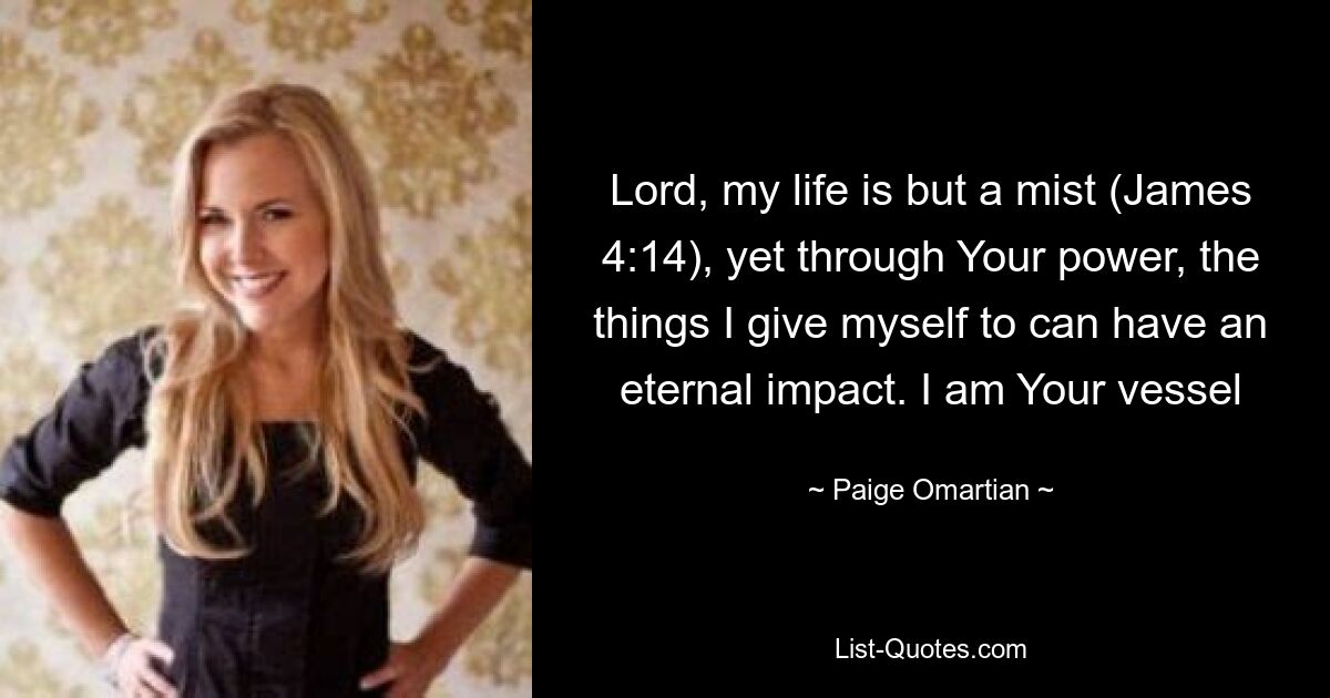 Lord, my life is but a mist (James 4:14), yet through Your power, the things I give myself to can have an eternal impact. I am Your vessel — © Paige Omartian