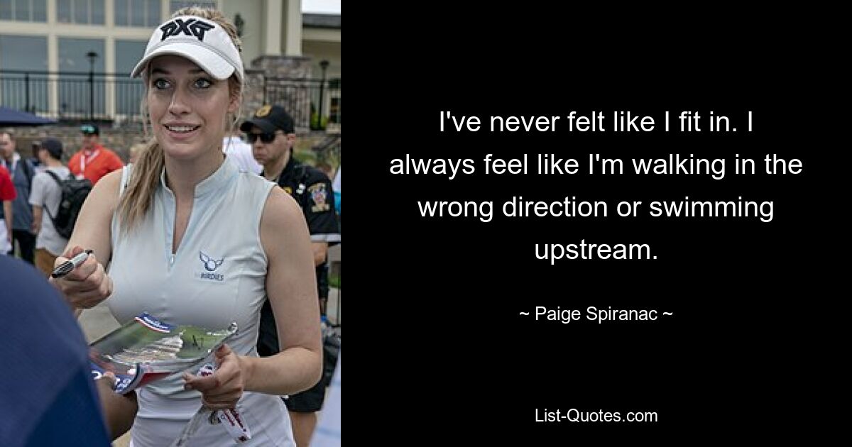 I've never felt like I fit in. I always feel like I'm walking in the wrong direction or swimming upstream. — © Paige Spiranac