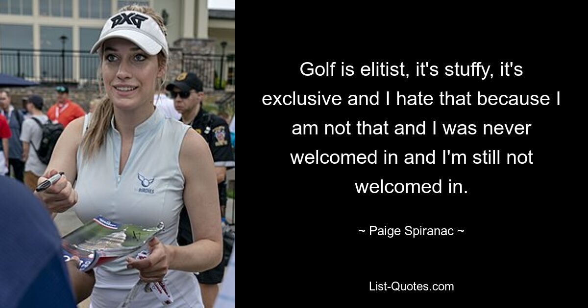 Golf is elitist, it's stuffy, it's exclusive and I hate that because I am not that and I was never welcomed in and I'm still not welcomed in. — © Paige Spiranac