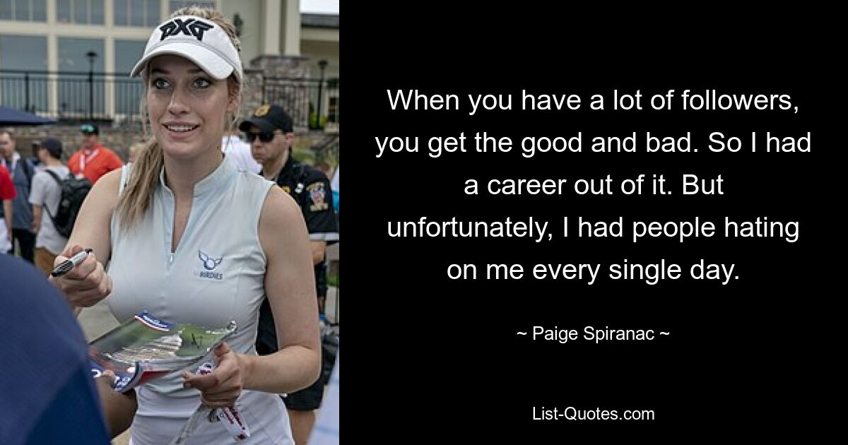 When you have a lot of followers, you get the good and bad. So I had a career out of it. But unfortunately, I had people hating on me every single day. — © Paige Spiranac